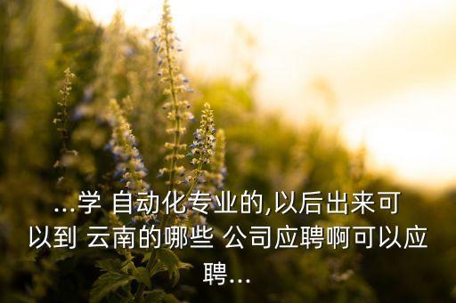 ...學 自動化專業(yè)的,以后出來可以到 云南的哪些 公司應(yīng)聘啊可以應(yīng)聘...
