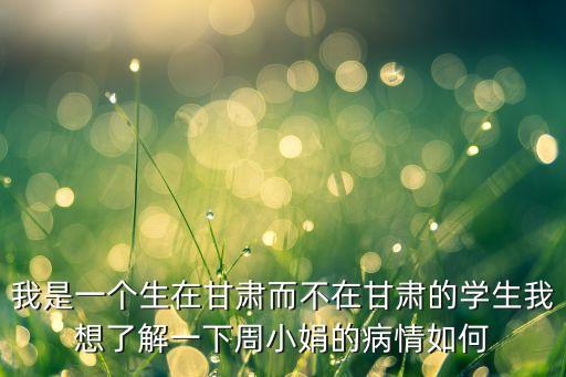 我是一個生在甘肅而不在甘肅的學生我想了解一下周小娟的病情如何