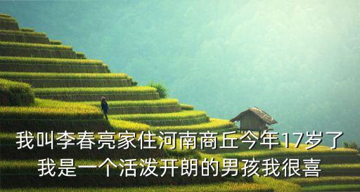 我叫李春亮家住河南商丘今年17歲了我是一個活潑開朗的男孩我很喜