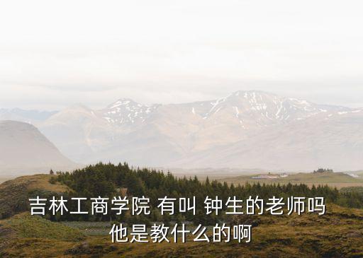 鐘生，吉林工商學(xué)院 有叫 鐘生的老師嗎 他是教什么的啊