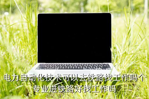 電力自動(dòng)化技術(shù)可以去鐵路找工作嗎個(gè)專業(yè)進(jìn)鐵路好找工作嗎