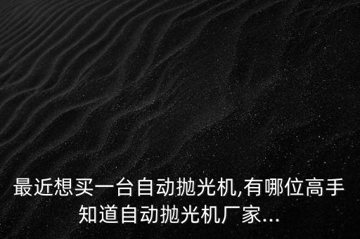 最近想買一臺(tái)自動(dòng)拋光機(jī),有哪位高手知道自動(dòng)拋光機(jī)廠家...