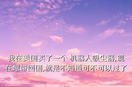 我在美國買了一個 機器人吸塵器,現(xiàn)在想帶回國,就是不知道可不可以過了...