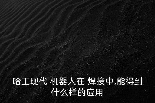 哈工現(xiàn)代 機(jī)器人在 焊接中,能得到什么樣的應(yīng)用