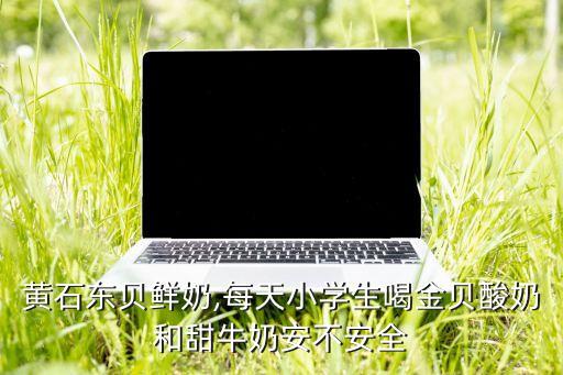 黃石東貝鮮奶,每天小學(xué)生喝金貝酸奶和甜牛奶安不安全