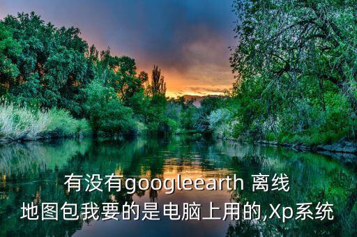 有沒有googleearth 離線地圖包我要的是電腦上用的,Xp系統(tǒng)