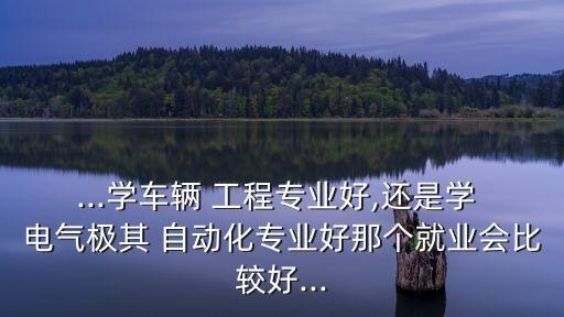 ...學(xué)車輛 工程專業(yè)好,還是學(xué) 電氣極其 自動(dòng)化專業(yè)好那個(gè)就業(yè)會(huì)比較好...