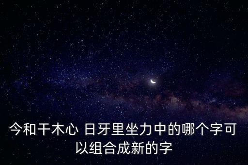 今和干木心 日牙里坐力中的哪個字可以組合成新的字