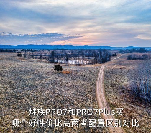  魅族PRO7和PRO7Plus買哪個(gè)好性價(jià)比高兩者配置區(qū)別對比