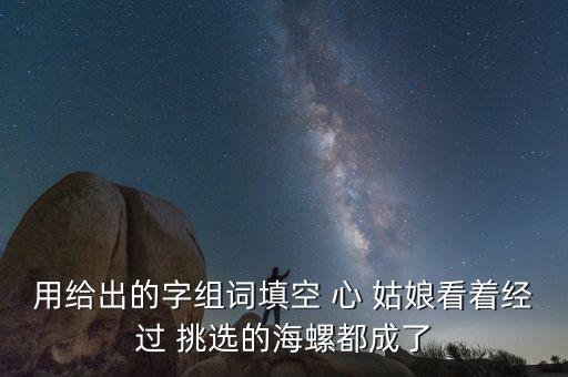 用給出的字組詞填空 心 姑娘看著經(jīng)過(guò) 挑選的海螺都成了