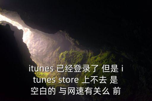 itunes 已經(jīng)登錄了 但是 itunes store 上不去 是空白的 與網(wǎng)速有關(guān)么 前