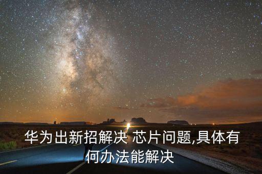  華為出新招解決 芯片問題,具體有何辦法能解決
