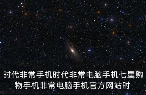時代非常手機時代非常電腦手機七星購物手機非常電腦手機官方網(wǎng)站時