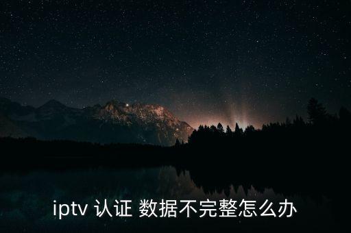 iptv 認(rèn)證 數(shù)據(jù)不完整怎么辦