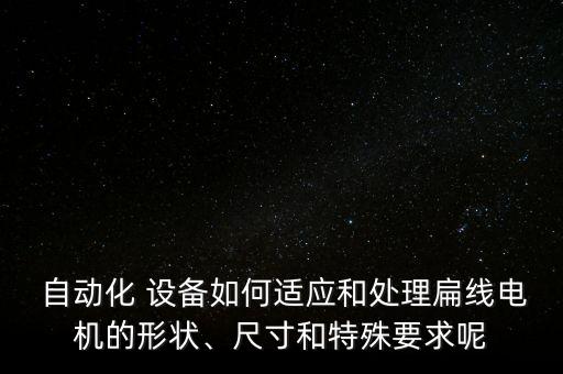 自動(dòng)化 設(shè)備如何適應(yīng)和處理扁線電機(jī)的形狀、尺寸和特殊要求呢