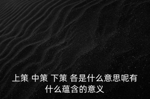 上策 中策 下策 各是什么意思呢有什么蘊(yùn)含的意義