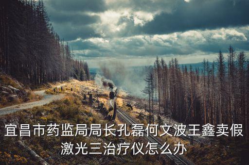 宜昌市藥監(jiān)局局長孔磊何文波王鑫賣假激光三治療儀怎么辦