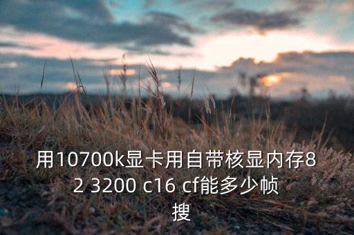 10700k，用10700k顯卡用自帶核顯內(nèi)存82 3200 c16 cf能多少幀  搜