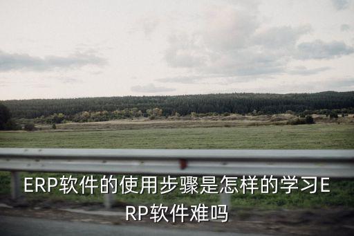 ERP軟件的使用步驟是怎樣的學(xué)習(xí)ERP軟件難嗎