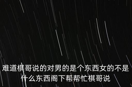 難道棋哥說的對男的是個東西女的不是什么東西閣下幫幫忙棋哥說