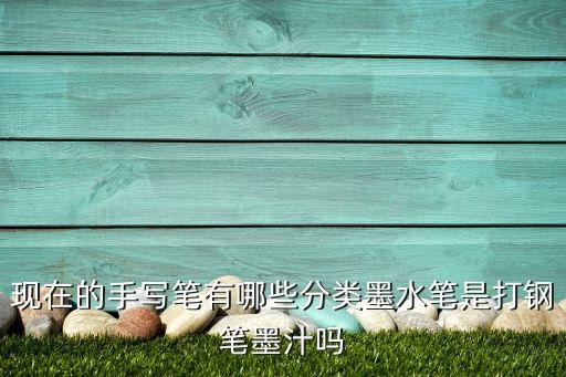 手寫筆，現(xiàn)在的手寫筆有哪些分類墨水筆是打鋼筆墨汁嗎