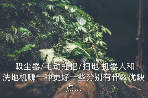  吸塵器/電動拖把/掃地 機器人和洗地機哪一種更好一些分別有什么優(yōu)缺點...