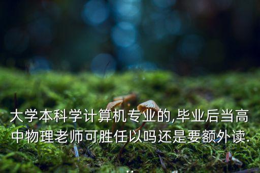 大學(xué)本科學(xué)計(jì)算機(jī)專業(yè)的,畢業(yè)后當(dāng)高中物理老師可勝任以嗎還是要額外讀...