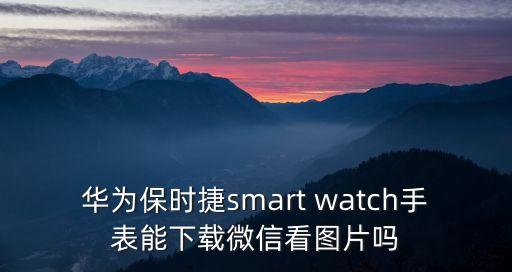 華為保時捷smart watch手表能下載微信看圖片嗎