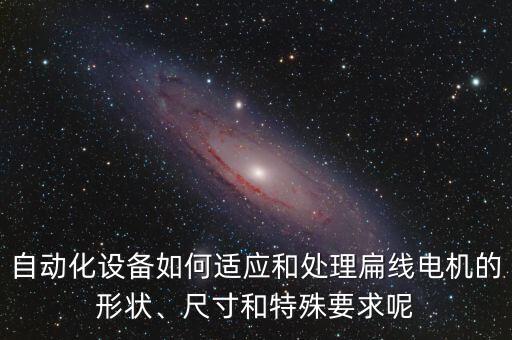 自動(dòng)化設(shè)備如何適應(yīng)和處理扁線電機(jī)的形狀、尺寸和特殊要求呢