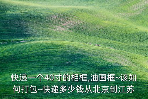 快遞一個40寸的相框,油畫框~該如何打包~快遞多少錢從北京到江蘇