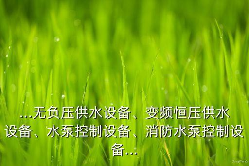 ...無(wú)負(fù)壓供水設(shè)備、變頻恒壓供水設(shè)備、水泵控制設(shè)備、消防水泵控制設(shè)備...