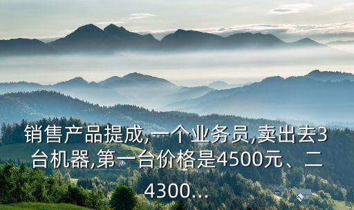 銷售產(chǎn)品提成,一個業(yè)務(wù)員,賣出去3臺機(jī)器,第一臺價(jià)格是4500元、二4300...