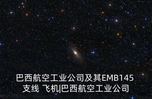 巴西航空工業(yè)公司及其EMB145 支線 飛機(jī)|巴西航空工業(yè)公司