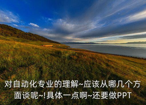 對(duì)自動(dòng)化專業(yè)的理解~應(yīng)該從哪幾個(gè)方面談呢~!具體一點(diǎn)啊~還要做PPT