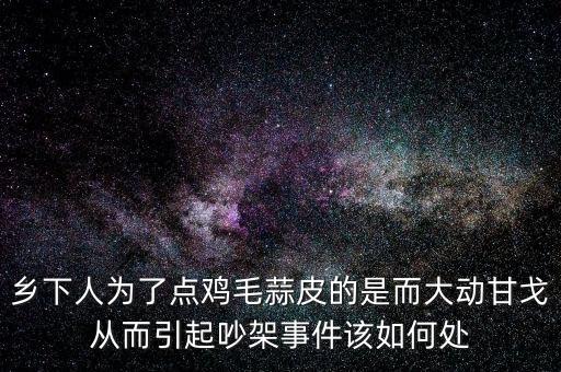 鄉(xiāng)下人為了點雞毛蒜皮的是而大動甘戈從而引起吵架事件該如何處