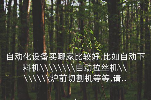 自動化設備買哪家比較好.比如自動下料機\\\\\\\\自動拉絲機\\\\\\\\爐前切割機等等,請...