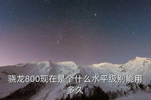 驍龍800現(xiàn)在是個什么水平級別能用多久