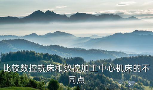 比較數(shù)控銑床和數(shù)控加工中心機床的不同點