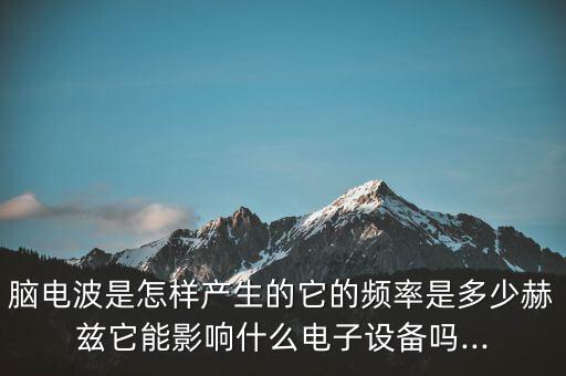腦電波是怎樣產(chǎn)生的它的頻率是多少赫茲它能影響什么電子設(shè)備嗎...