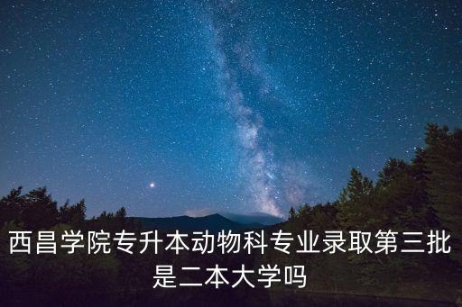 西昌學(xué)院專升本動(dòng)物科專業(yè)錄取第三批是二本大學(xué)嗎