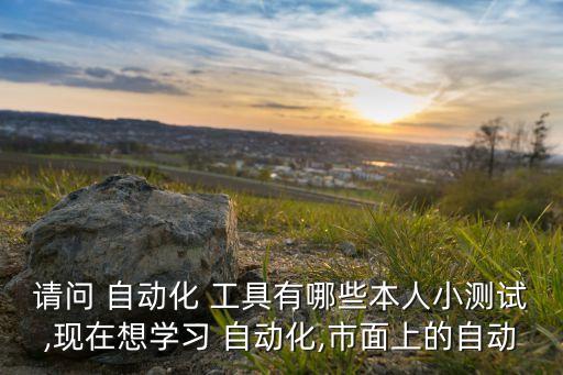 請問 自動化 工具有哪些本人小測試,現(xiàn)在想學(xué)習(xí) 自動化,市面上的自動