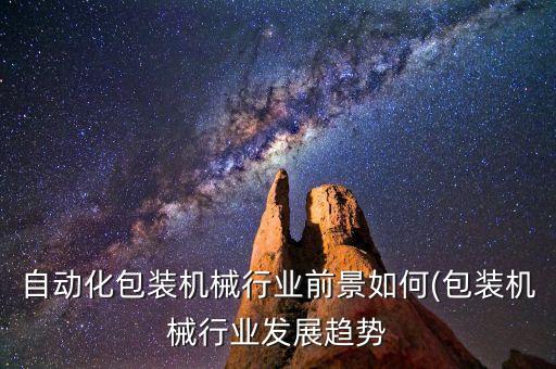 自動化包裝機械行業(yè)前景如何(包裝機械行業(yè)發(fā)展趨勢