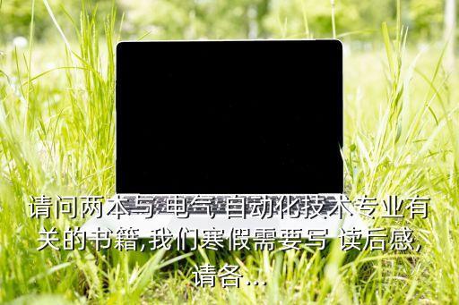 請問兩本與 電氣 自動化技術(shù)專業(yè)有關(guān)的書籍,我們寒假需要寫 讀后感,請各...