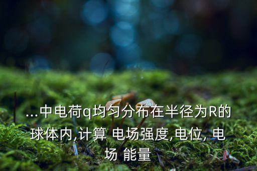...中電荷q均勻分布在半徑為R的球體內(nèi),計算 電場強度,電位, 電場 能量