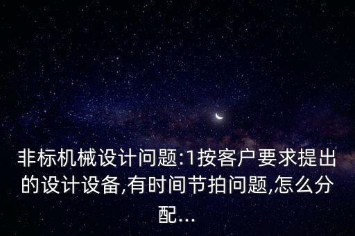 非標(biāo)機(jī)械設(shè)計(jì)問題:1按客戶要求提出的設(shè)計(jì)設(shè)備,有時間節(jié)拍問題,怎么分配...