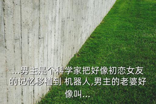 ...男主是個(gè)科學(xué)家把好像初戀女友的記憶移植到 機(jī)器人,男主的老婆好像叫...
