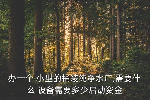 辦一個(gè) 小型的桶裝純凈水廠,需要什么 設(shè)備需要多少啟動(dòng)資金