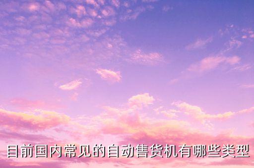 目前國(guó)內(nèi)常見(jiàn)的自動(dòng)售貨機(jī)有哪些類型