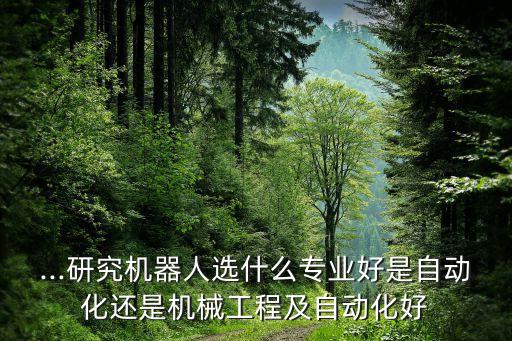 ...研究機(jī)器人選什么專業(yè)好是自動化還是機(jī)械工程及自動化好