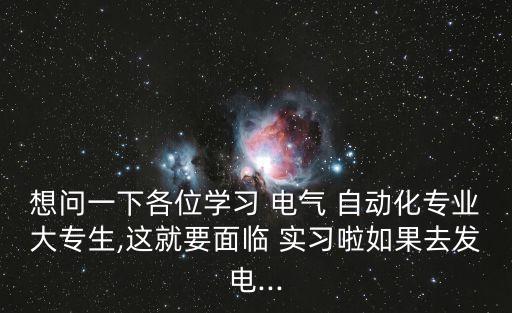 想問一下各位學(xué)習(xí) 電氣 自動化專業(yè)大專生,這就要面臨 實習(xí)啦如果去發(fā)電...